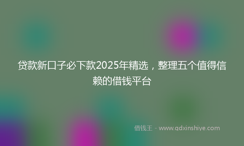 贷款新口子必下款2025年精选，整理五个值得信赖的借钱平台