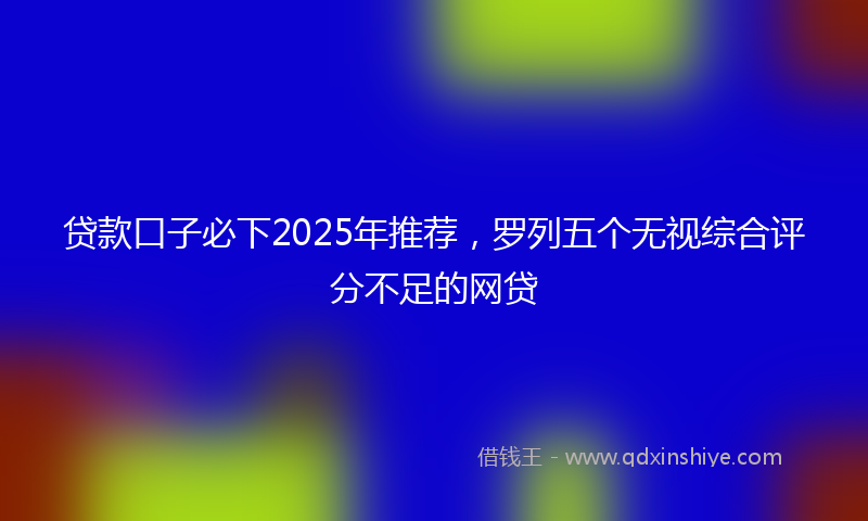 贷款口子必下2025年推荐，罗列五个无视综合评分不足的网贷