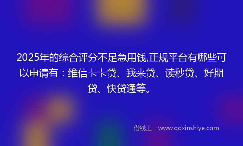 2025年的综合评分不足急用钱,正规平台有哪些可以申请有：维信卡卡贷、我来贷、读秒贷、好期贷、快贷通等。
