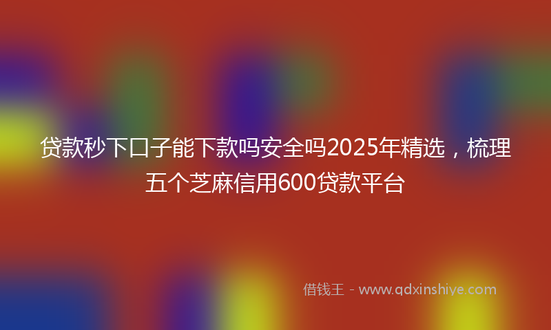 贷款秒下口子能下款吗安全吗2025年精选，梳理五个芝麻信用600贷款平台