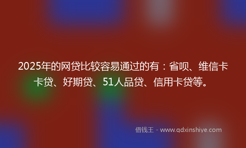 2025年的网贷比较容易通过的有：省呗、维信卡卡贷、好期贷、51人品贷、信用卡贷等。