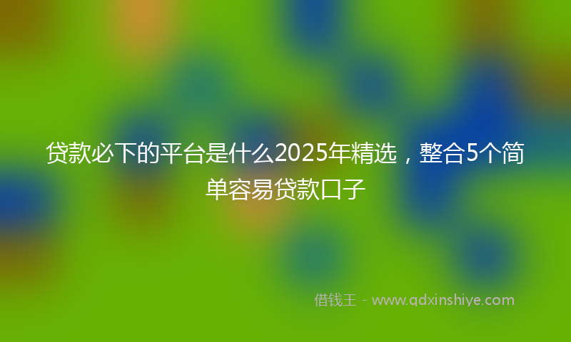 贷款必下的平台是什么2025年精选，整合5个简单容易贷款口子