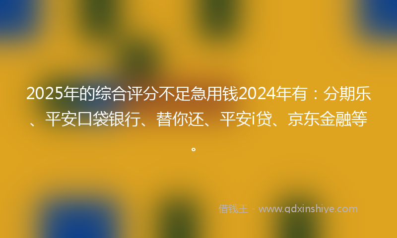 2025年的综合评分不足急用钱2024年有：分期乐、平安口袋银行、替你还、平安i贷、京东金融等。