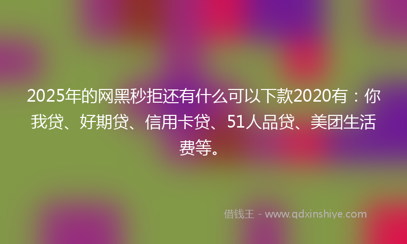 2025年的网黑秒拒还有什么可以下款2020有：你我贷、好期贷、信用卡贷、51人品贷、美团生活费等。