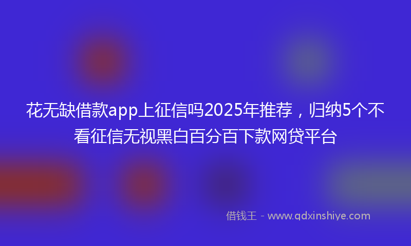 花无缺借款app上征信吗2025年推荐，归纳5个不看征信无视黑白百分百下款网贷平台