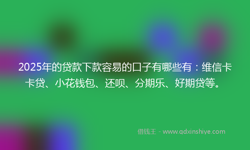 2025年的贷款下款容易的口子有哪些有：维信卡卡贷、小花钱包、还呗、分期乐、好期贷等。