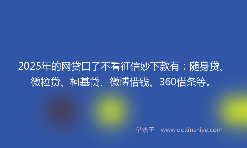 2025年的网贷口子不看征信妙下款有：随身贷、微粒贷、柯基贷、微博借钱、360借条等。