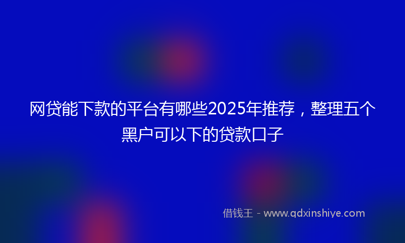 网贷能下款的平台有哪些2025年推荐，整理五个黑户可以下的贷款口子