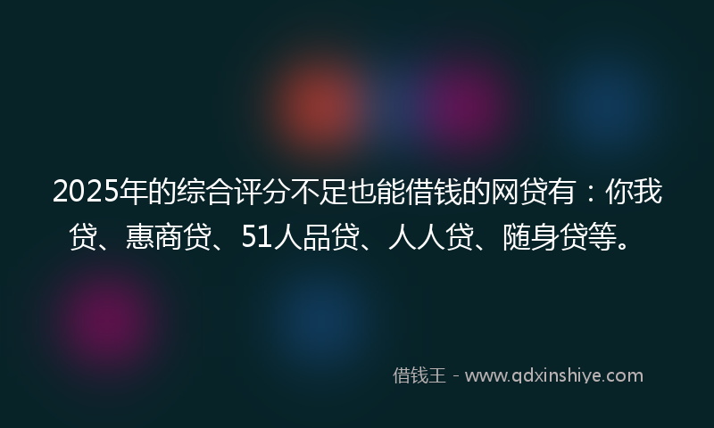 2025年的综合评分不足也能借钱的网贷有：你我贷、惠商贷、51人品贷、人人贷、随身贷等。