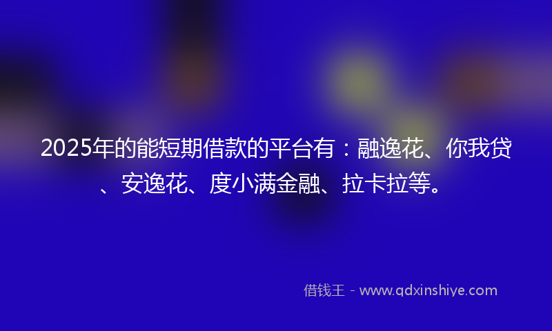2025年的能短期借款的平台有：融逸花、你我贷、安逸花、度小满金融、拉卡拉等。