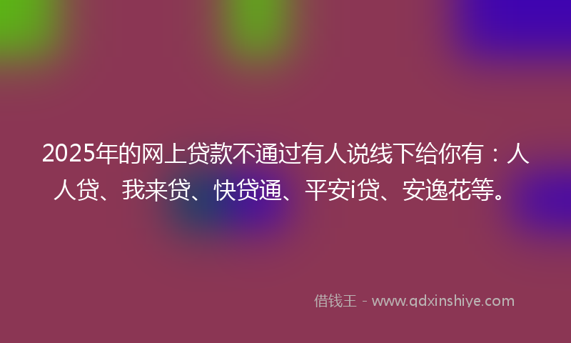 2025年的网上贷款不通过有人说线下给你有：人人贷、我来贷、快贷通、平安i贷、安逸花等。