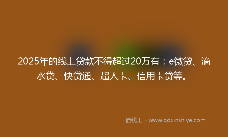 2025年的线上贷款不得超过20万有：e微贷、滴水贷、快贷通、超人卡、信用卡贷等。