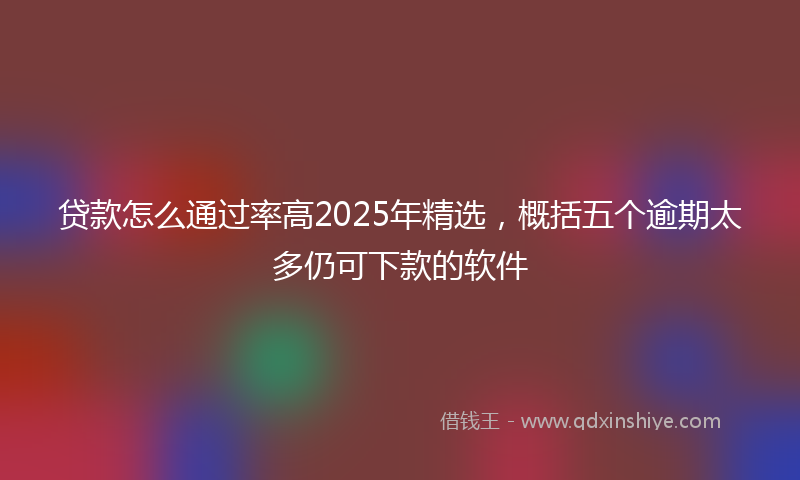 贷款怎么通过率高2025年精选，概括五个逾期太多仍可下款的软件