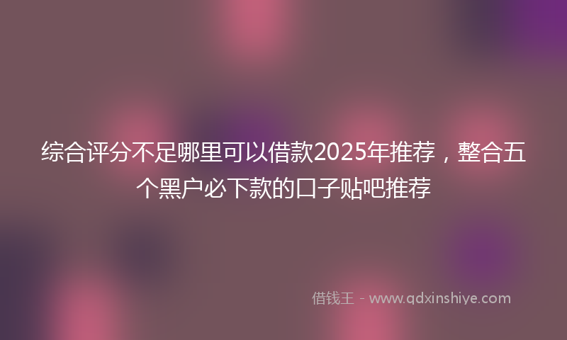 综合评分不足哪里可以借款2025年推荐，整合五个黑户必下款的口子贴吧推荐