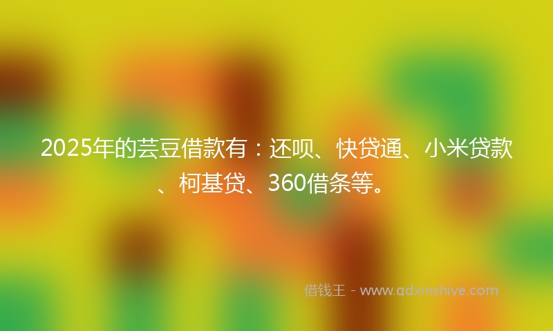 2025年的芸豆借款有：还呗、快贷通、小米贷款、柯基贷、360借条等。