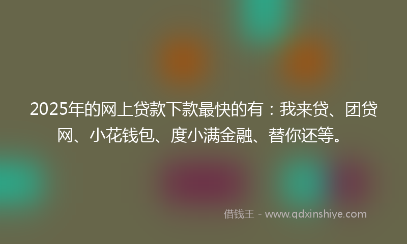2025年的网上贷款下款最快的有：我来贷、团贷网、小花钱包、度小满金融、替你还等。