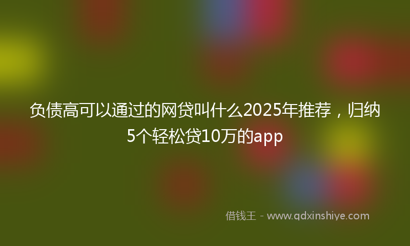 负债高可以通过的网贷叫什么2025年推荐，归纳5个轻松贷10万的app