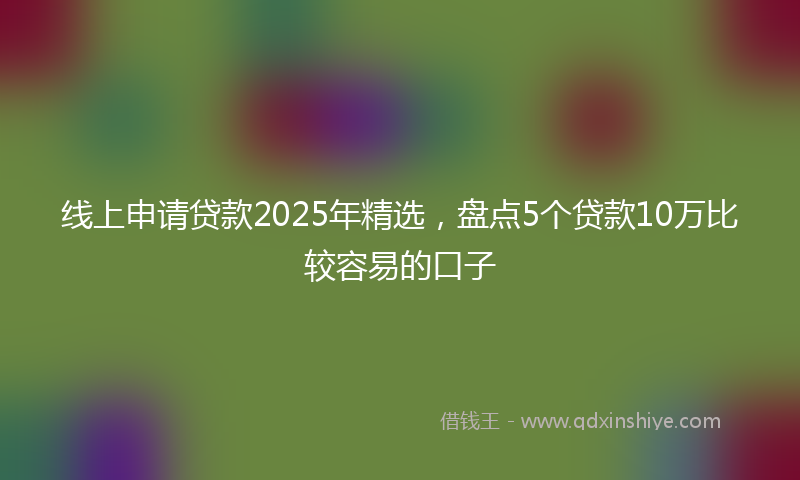 线上申请贷款2025年精选，盘点5个贷款10万比较容易的口子