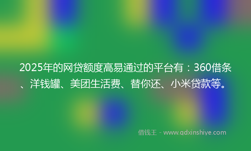 2025年的网贷额度高易通过的平台有：360借条、洋钱罐、美团生活费、替你还、小米贷款等。