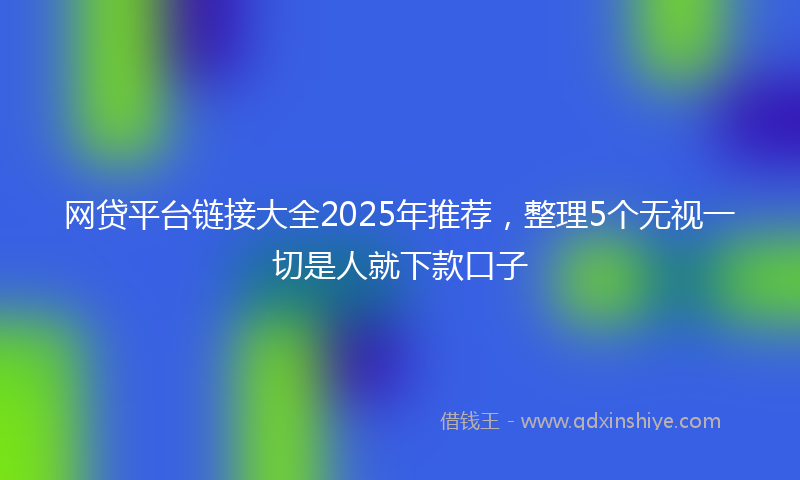 网贷平台链接大全2025年推荐，整理5个无视一切是人就下款口子