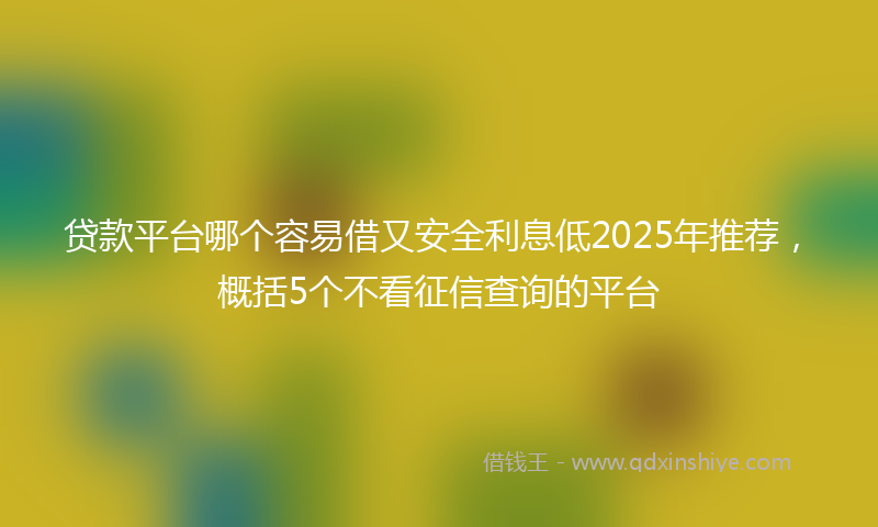 贷款平台哪个容易借又安全利息低2025年推荐，概括5个不看征信查询的平台