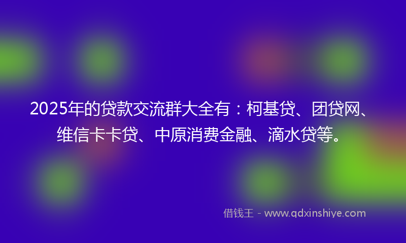 2025年的贷款交流群大全有：柯基贷、团贷网、维信卡卡贷、中原消费金融、滴水贷等。