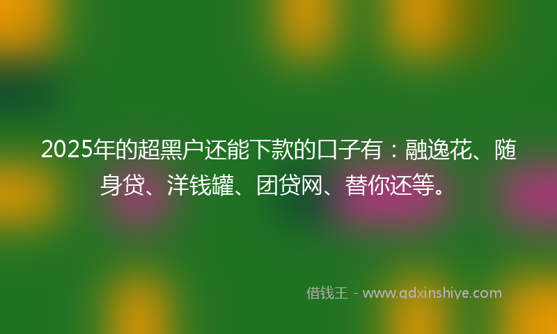 2025年的超黑户还能下款的口子有：融逸花、随身贷、洋钱罐、团贷网、替你还等。