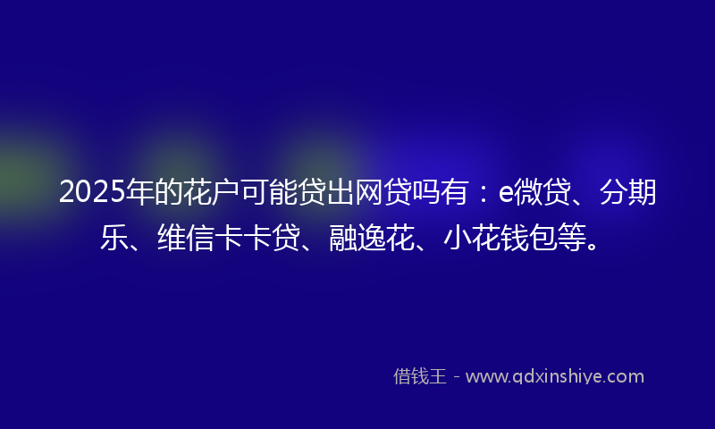 2025年的花户可能贷出网贷吗有：e微贷、分期乐、维信卡卡贷、融逸花、小花钱包等。