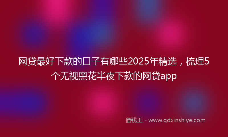 网贷最好下款的口子有哪些2025年精选，梳理5个无视黑花半夜下款的网贷app