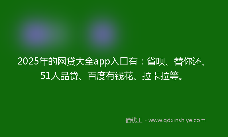 2025年的网贷大全app入口有：省呗、替你还、51人品贷、百度有钱花、拉卡拉等。