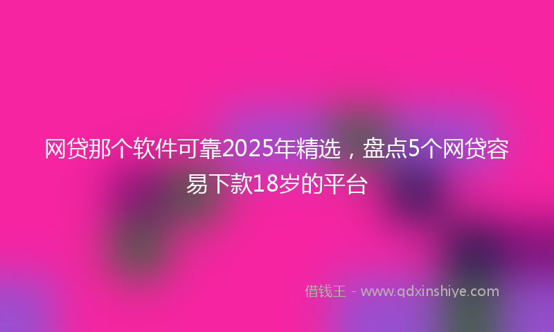 网贷那个软件可靠2025年精选，盘点5个网贷容易下款18岁的平台