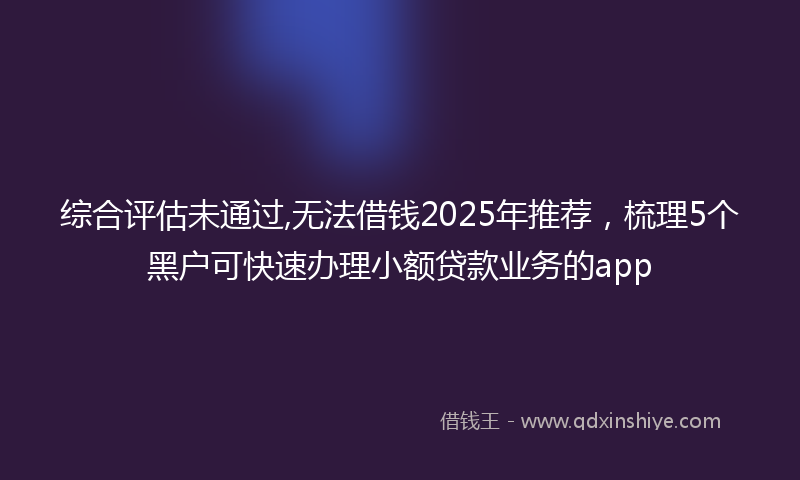 综合评估未通过,无法借钱2025年推荐，梳理5个黑户可快速办理小额贷款业务的app