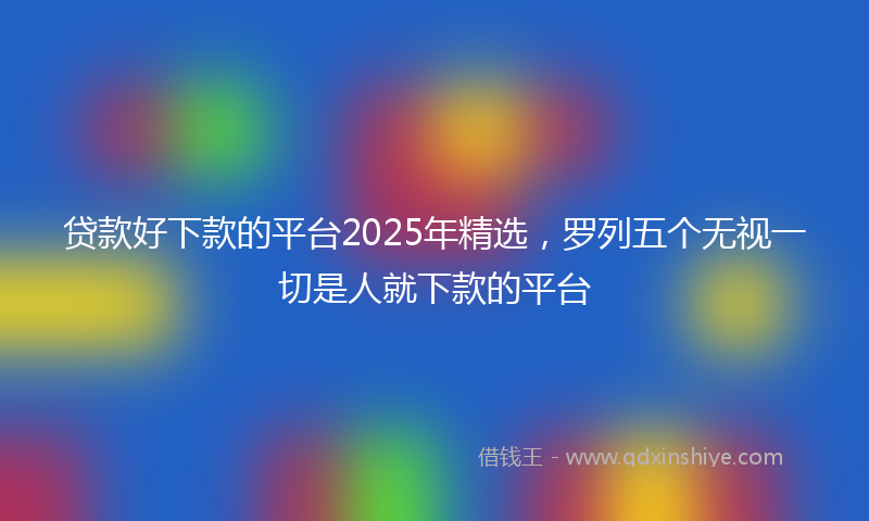 贷款好下款的平台2025年精选，罗列五个无视一切是人就下款的平台