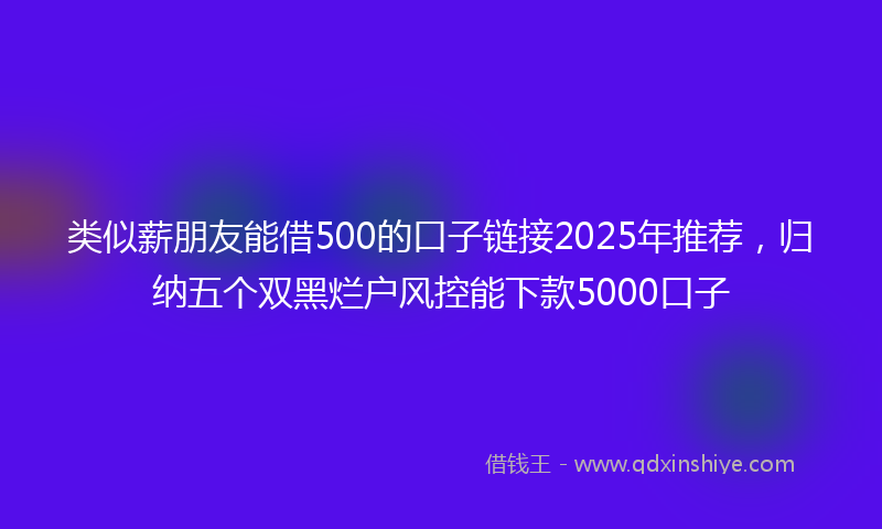 类似薪朋友能借500的口子链接2025年推荐，归纳五个双黑烂户风控能下款5000口子
