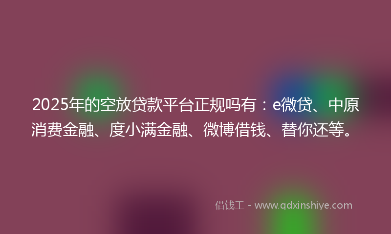 2025年的空放贷款平台正规吗有：e微贷、中原消费金融、度小满金融、微博借钱、替你还等。