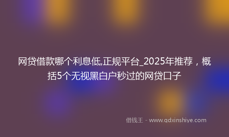 网贷借款哪个利息低,正规平台_2025年推荐，概括5个无视黑白户秒过的网贷口子