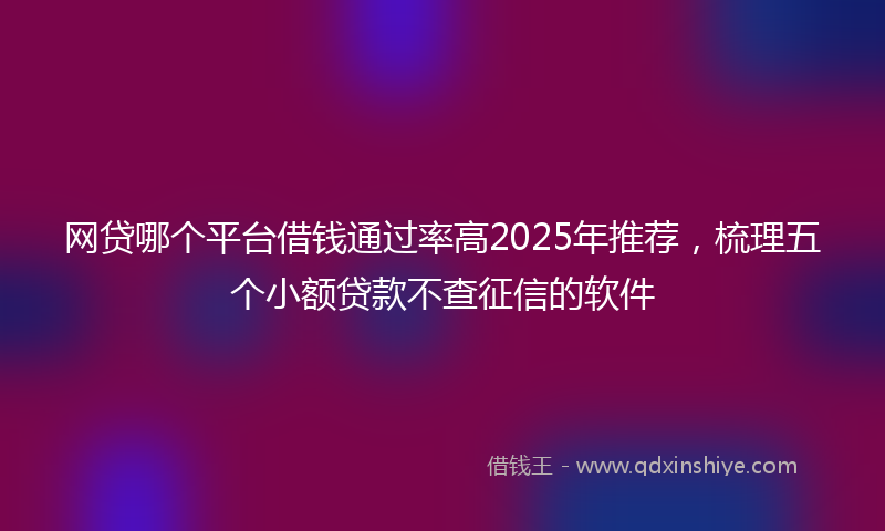 网贷哪个平台借钱通过率高2025年推荐，梳理五个小额贷款不查征信的软件