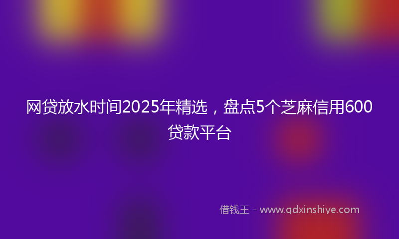 网贷放水时间2025年精选，盘点5个芝麻信用600贷款平台