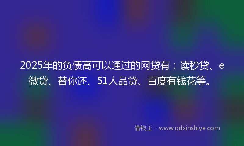 2025年的负债高可以通过的网贷有：读秒贷、e微贷、替你还、51人品贷、百度有钱花等。