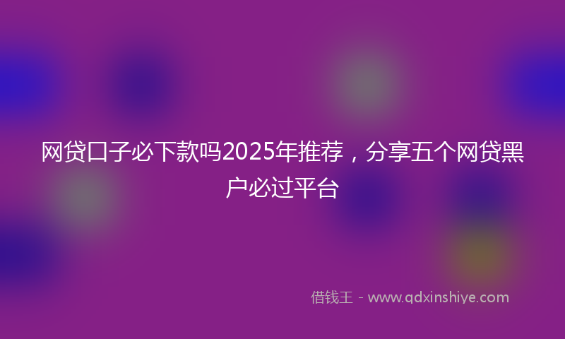 网贷口子必下款吗2025年推荐，分享五个网贷黑户必过平台