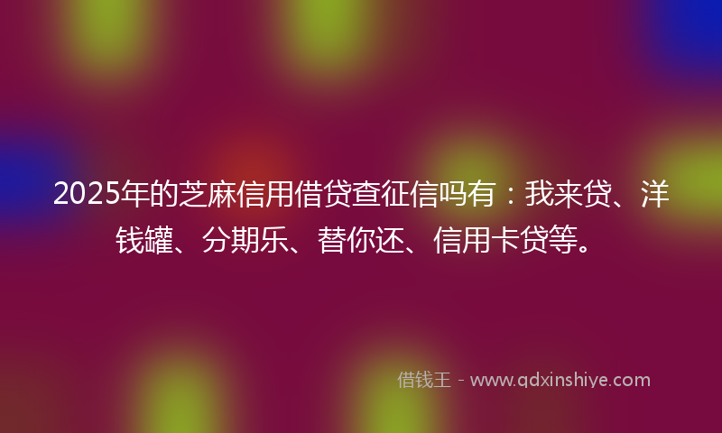2025年的芝麻信用借贷查征信吗有：我来贷、洋钱罐、分期乐、替你还、信用卡贷等。