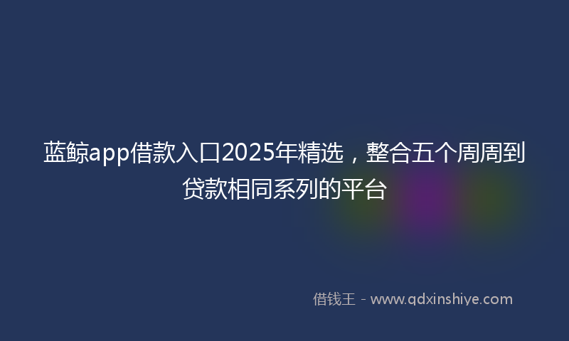 蓝鲸app借款入口2025年精选，整合五个周周到贷款相同系列的平台
