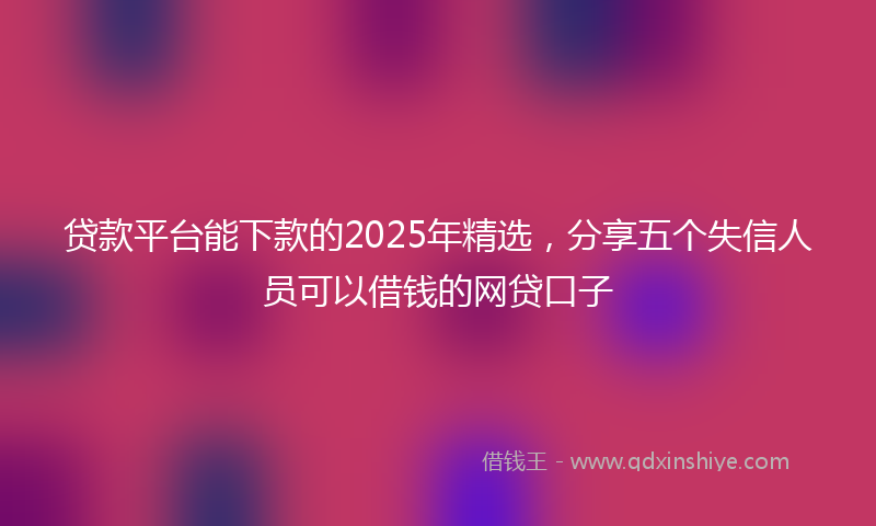 贷款平台能下款的2025年精选，分享五个失信人员可以借钱的网贷口子
