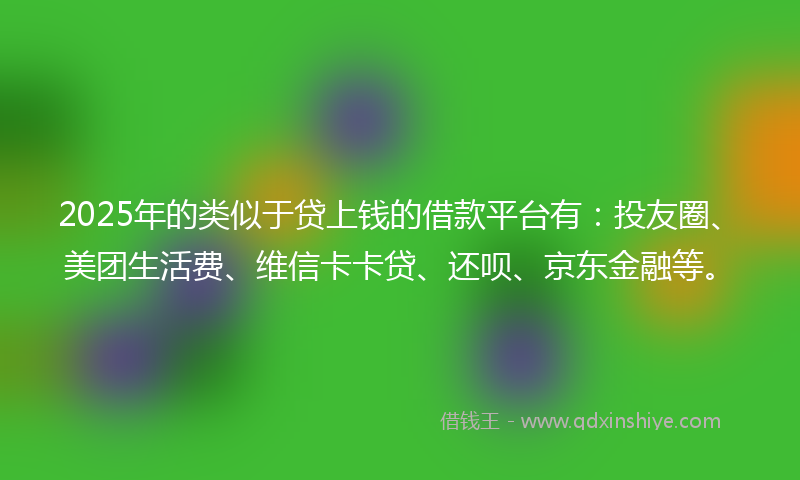 2025年的类似于贷上钱的借款平台有：投友圈、美团生活费、维信卡卡贷、还呗、京东金融等。