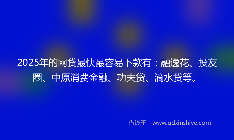2025年的网贷最快最容易下款有：融逸花、投友圈、中原消费金融、功夫贷、滴水贷等。