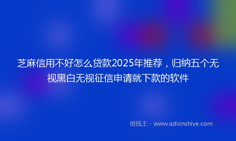 芝麻信用不好怎么贷款2025年推荐，归纳五个无视黑白无视征信申请就下款的软件