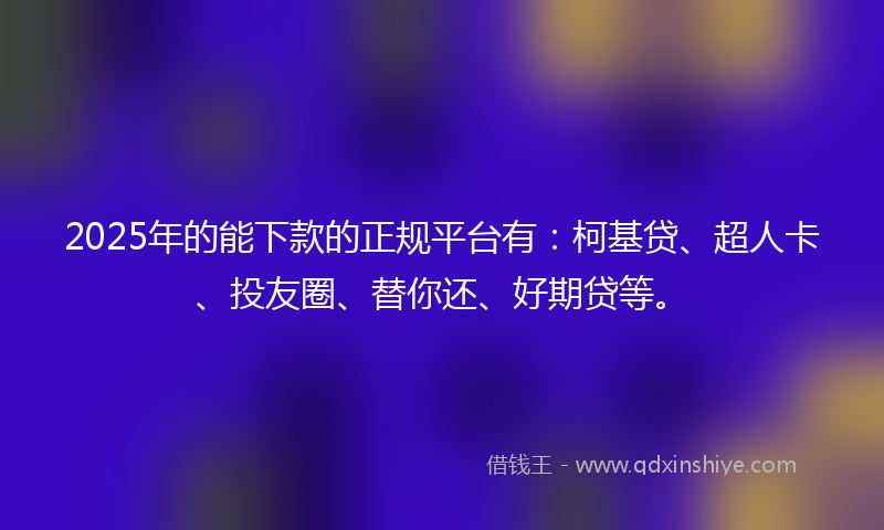 2025年的能下款的正规平台有：柯基贷、超人卡、投友圈、替你还、好期贷等。