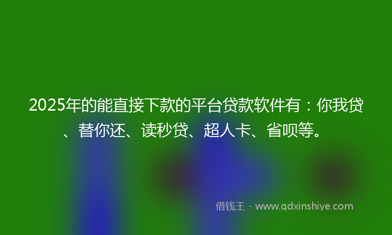 2025年的能直接下款的平台贷款软件有：你我贷、替你还、读秒贷、超人卡、省呗等。
