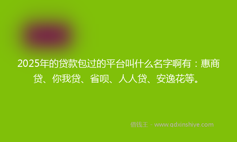 2025年的贷款包过的平台叫什么名字啊有：惠商贷、你我贷、省呗、人人贷、安逸花等。