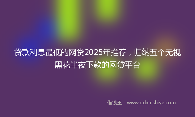 贷款利息最低的网贷2025年推荐，归纳五个无视黑花半夜下款的网贷平台